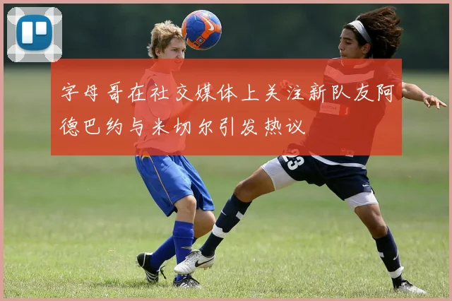 字母哥在社交媒体上关注新队友阿德巴约与米切尔引发热议