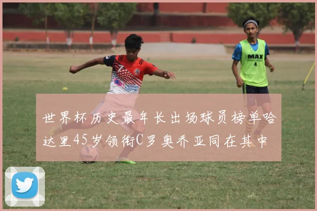 世界杯历史最年长出场球员榜单哈达里45岁领衔C罗奥乔亚同在其中