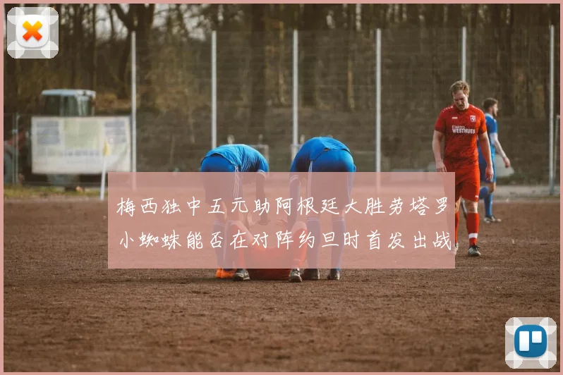 梅西独中五元助阿根廷大胜劳塔罗小蜘蛛能否在对阵约旦时首发出战