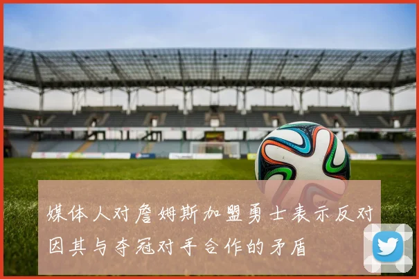 媒体人对詹姆斯加盟勇士表示反对因其与夺冠对手合作的矛盾