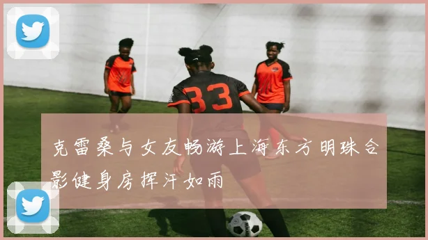 克雷桑与女友畅游上海东方明珠合影健身房挥汗如雨