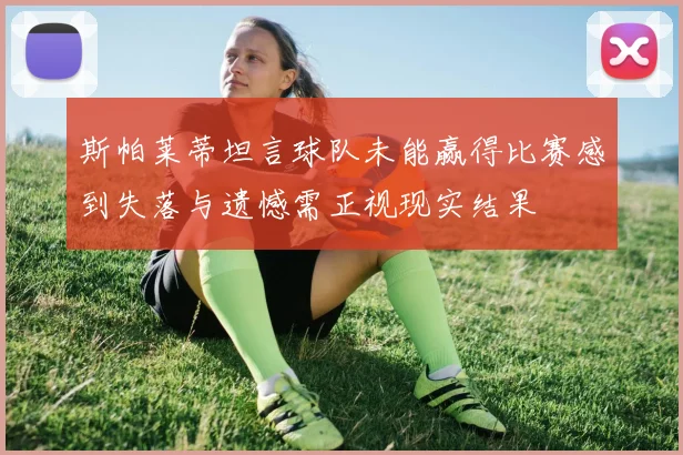 斯帕莱蒂坦言球队未能赢得比赛感到失落与遗憾需正视现实结果