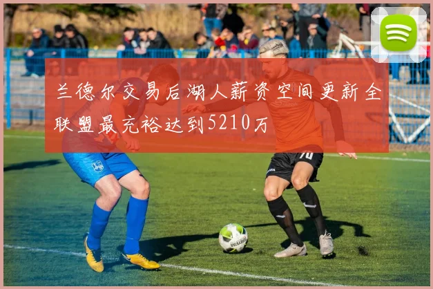 兰德尔交易后湖人薪资空间更新全联盟最充裕达到5210万