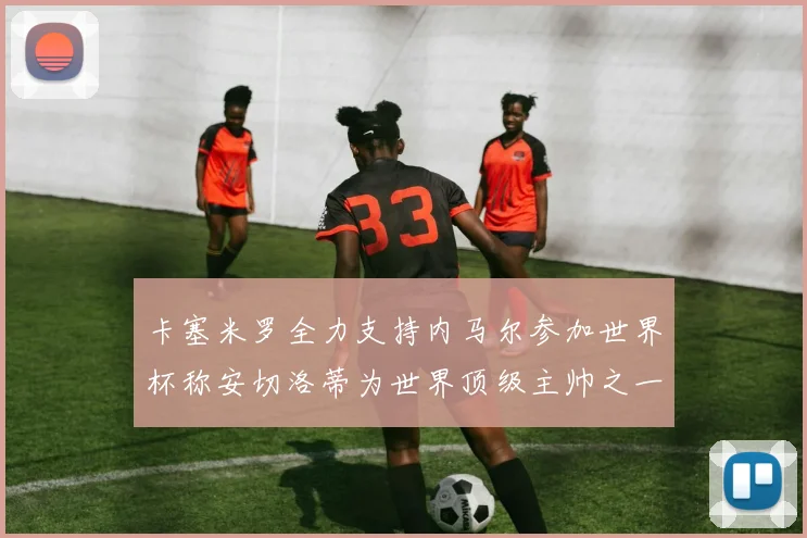 卡塞米罗全力支持内马尔参加世界杯称安切洛蒂为世界顶级主帅之一
