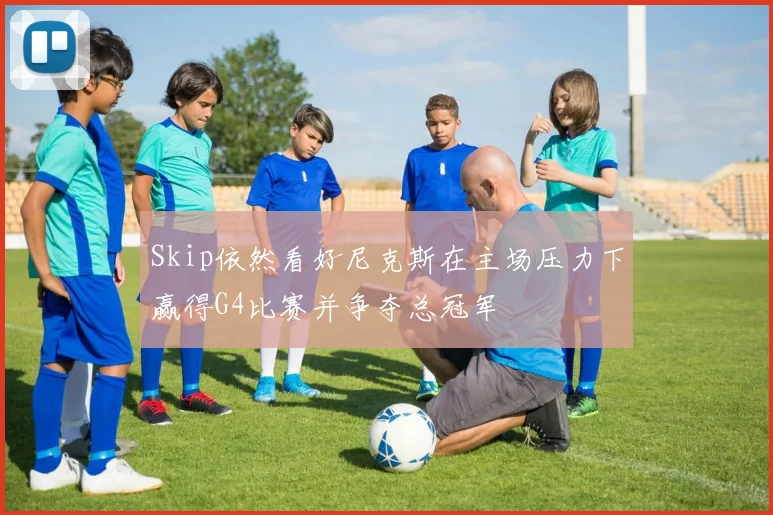 Skip依然看好尼克斯在主场压力下赢得G4比赛并争夺总冠军