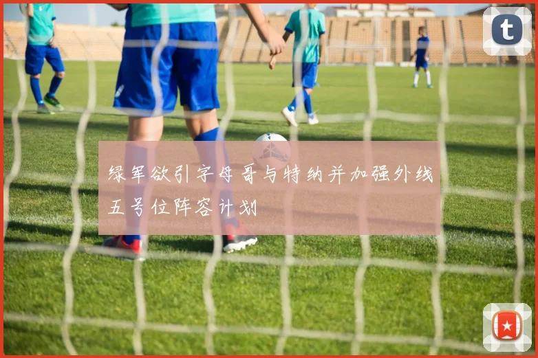 绿军欲引字母哥与特纳并加强外线五号位阵容计划