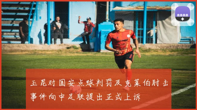 玉昆对国安点球判罚及克莱伯肘击事件向中足联提出正式上诉