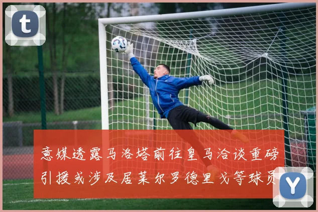 意媒透露马洛塔前往皇马洽谈重磅引援或涉及居莱尔罗德里戈等球员