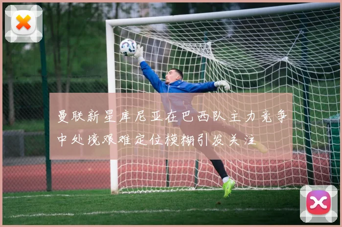 曼联新星库尼亚在巴西队主力竞争中处境艰难定位模糊引发关注
