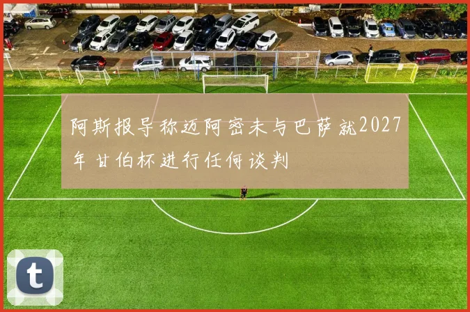 阿斯报导称迈阿密未与巴萨就2027年甘伯杯进行任何谈判