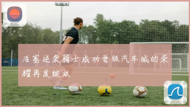 活塞逆袭骑士成功晋级汽车城的荣耀再度绽放