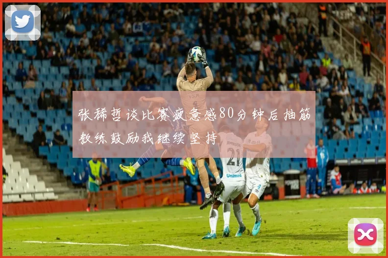 张稀哲谈比赛疲惫感80分钟后抽筋教练鼓励我继续坚持