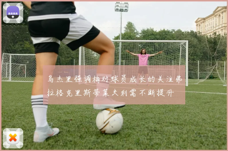 乌杰里强调梅对球员成长的关注弗拉格克里斯蒂莱夫利需不断提升
