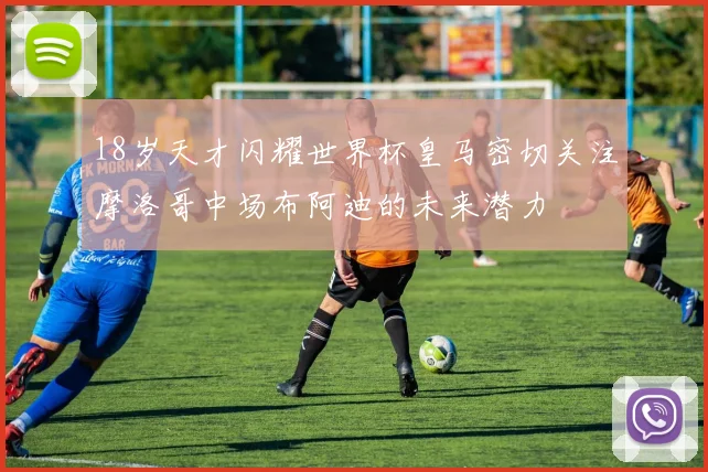 18岁天才闪耀世界杯皇马密切关注摩洛哥中场布阿迪的未来潜力