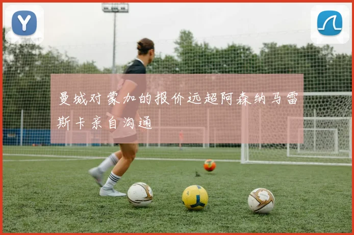 曼城对蒙加的报价远超阿森纳马雷斯卡亲自沟通